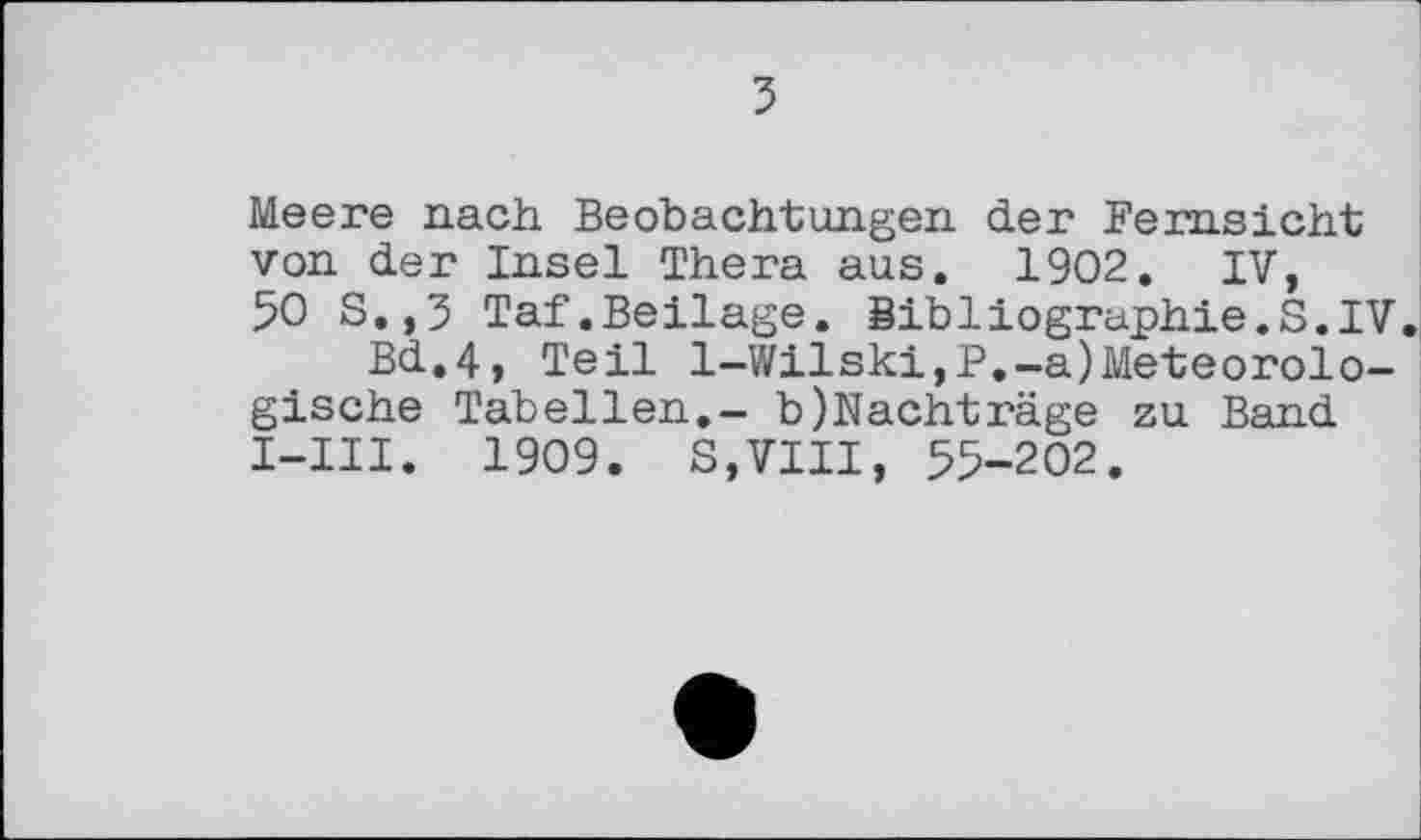 ﻿з
Meere nach Beobachtungen der Fernsicht von der Insel Thera aus. 1902. IV, 50 S.,3 Taf.Beilage. Bibliographie.S.IV.
Bd.4, Teil l-Wilski,P.-a)Meteorologische Tabellen.- b)Nachtrage zu Band I-1II. 1909. S,VIII, 55-202.